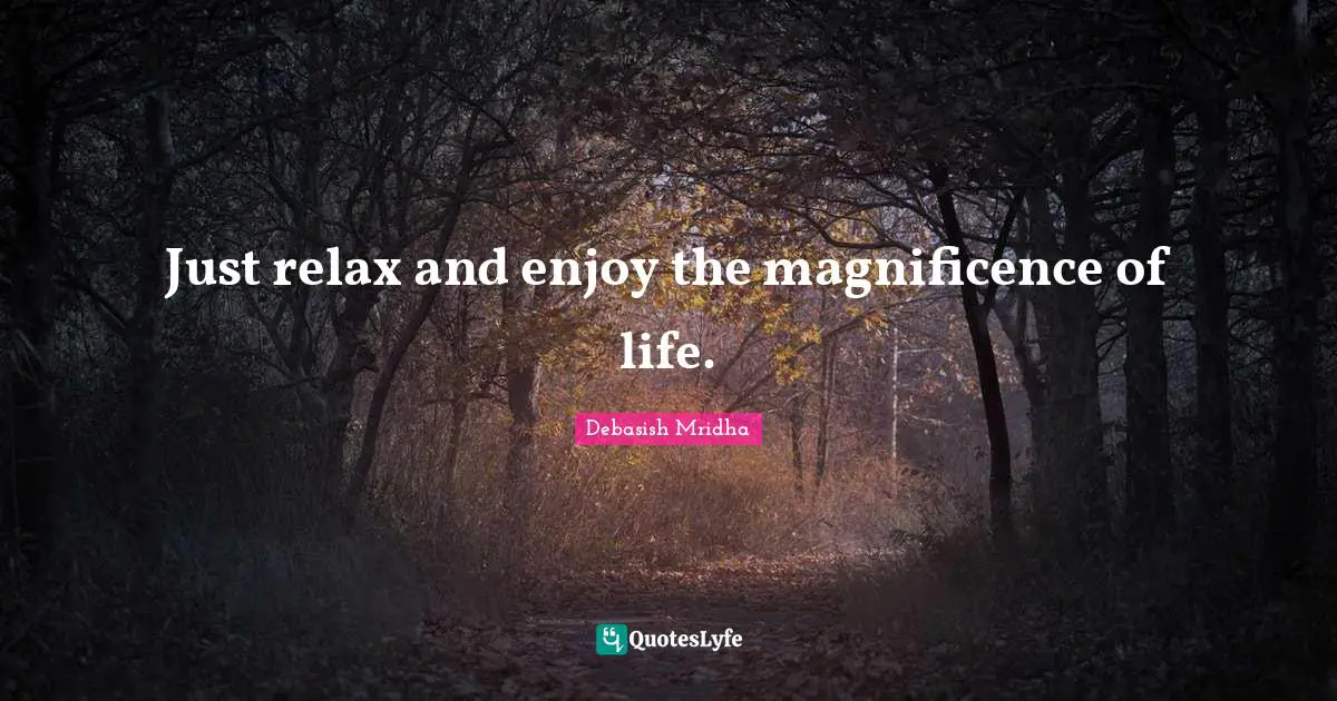 Just relax and enjoy the magnificence of life.