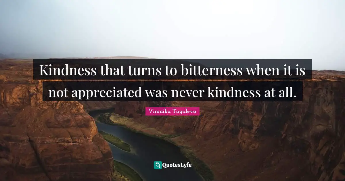 Kindness that turns to bitterness when it is not appreciated was never kindness at all.