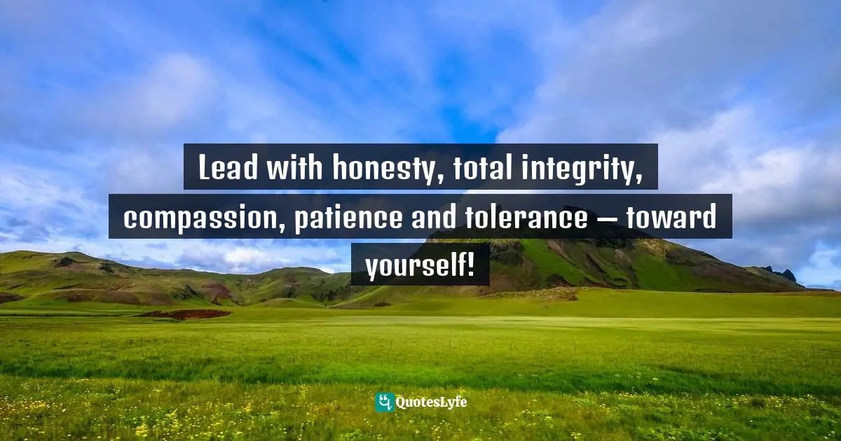 Lead with honesty, total integrity, compassion, patience and tolerance — toward yourself!