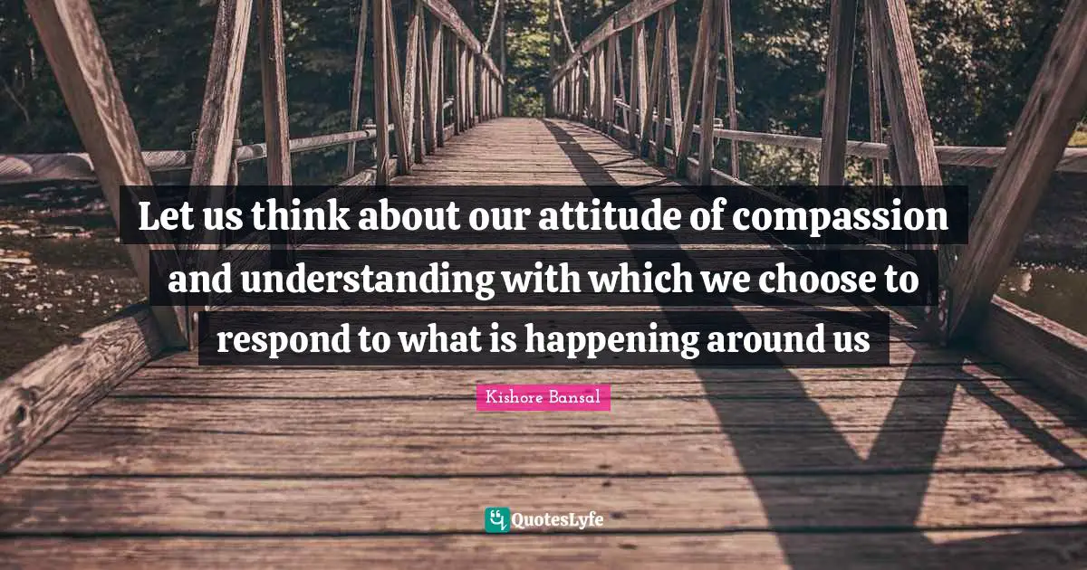 Let us think about our attitude of compassion and understanding with which we choose to respond to what is happening around us