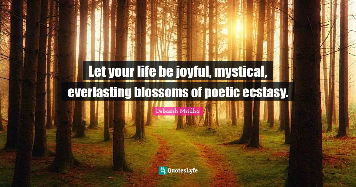 Let your life be joyful, mystical, everlasting blossoms of poetic ecstasy.