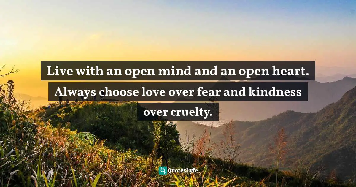 Live with an open mind and an open heart. Always choose love over fear and kindness over cruelty.
