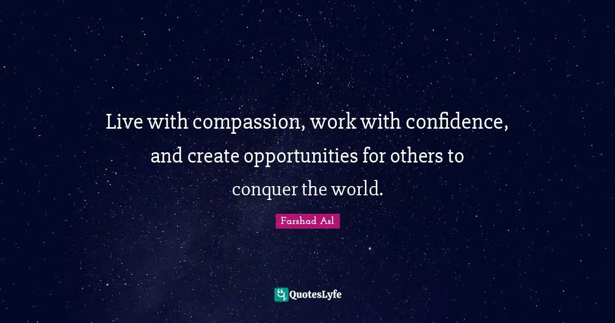 Live with compassion, work with confidence, and create opportunities for others to conquer the world.