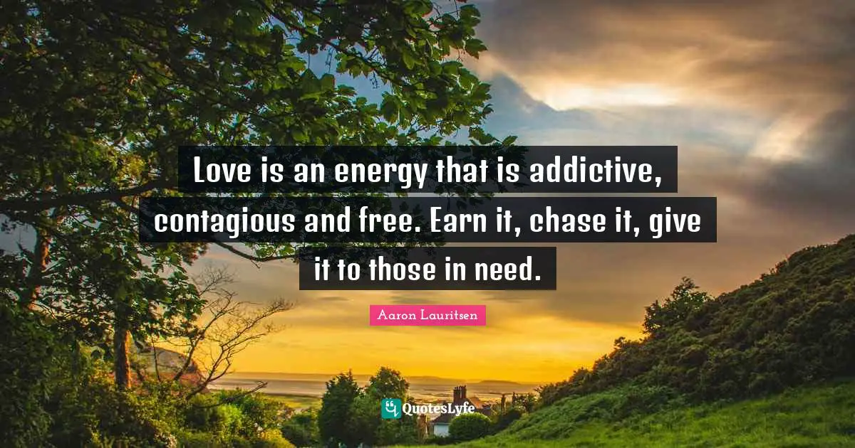 Love is an energy that is addictive, contagious and free. Earn it, chase it, give it to those in need.