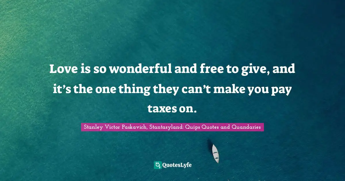 Love is so wonderful and free to give, and it’s the one thing they can’t make you pay taxes on.