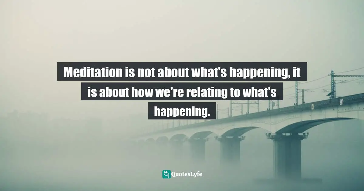 Meditation is not about what's happening, it is about how we're relating to what's happening.