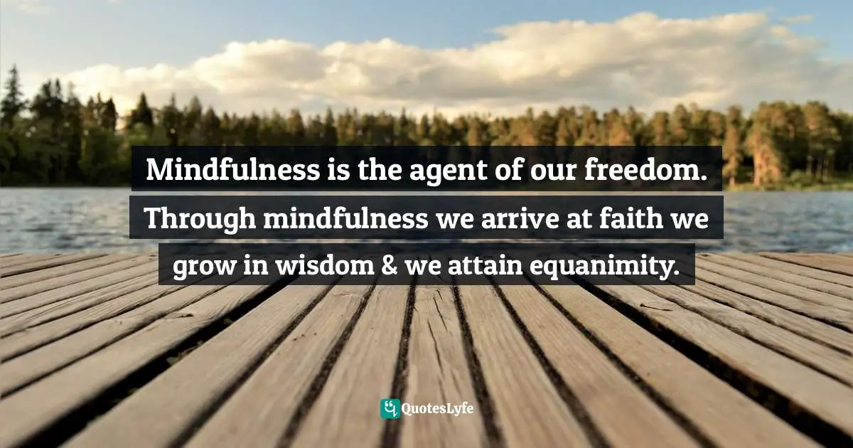 Mindfulness is the agent of our freedom. Through mindfulness we arrive at faith we grow in wisdom & we attain equanimity.