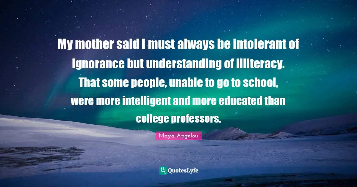 Maya Angelou Quotes: My mother said I must always be intolerant of ignorance but understanding of illiteracy. That some people, unable to go to school, were more intelligent and more educated than college professors.