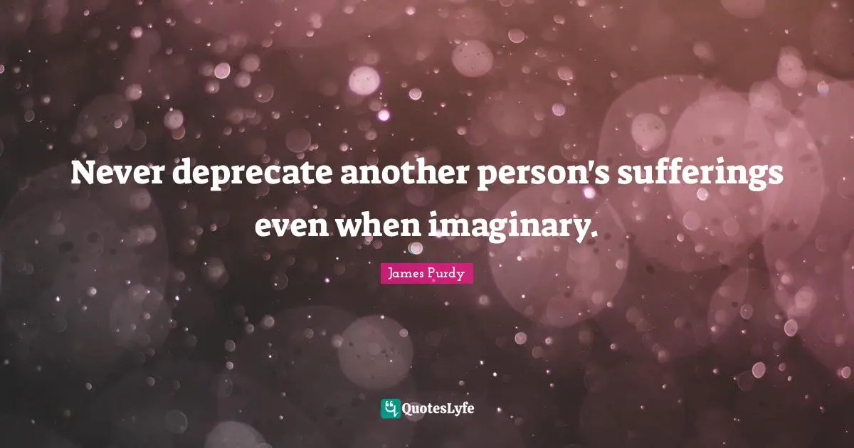 Never deprecate another person's sufferings even when imaginary.