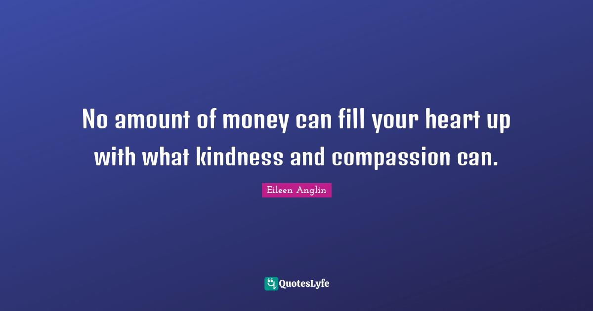 No amount of money can fill your heart up with what kindness and compassion can.