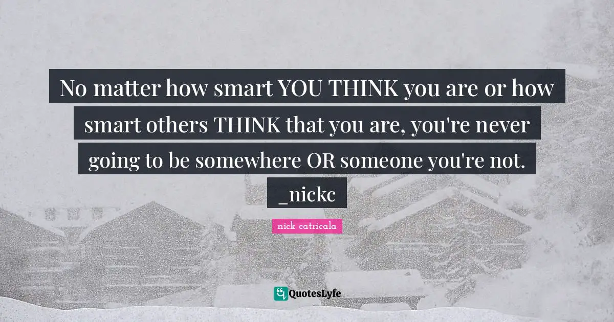 No matter how smart YOU THINK you are or how smart others THINK that you are, you're never going to be somewhere OR someone you're not. _nickc