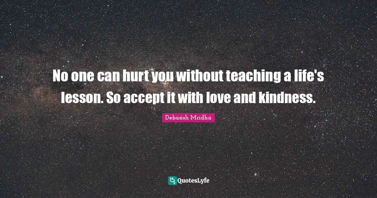 No one can hurt you without teaching a life's lesson. So accept it with love and kindness.