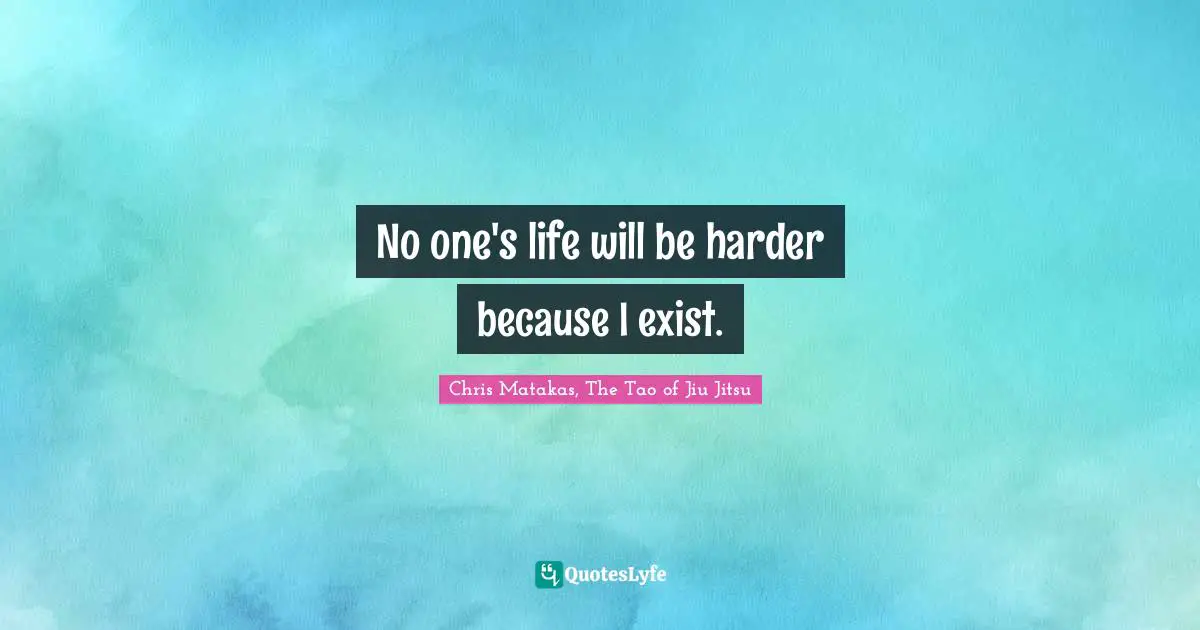 No one's life will be harder because I exist.