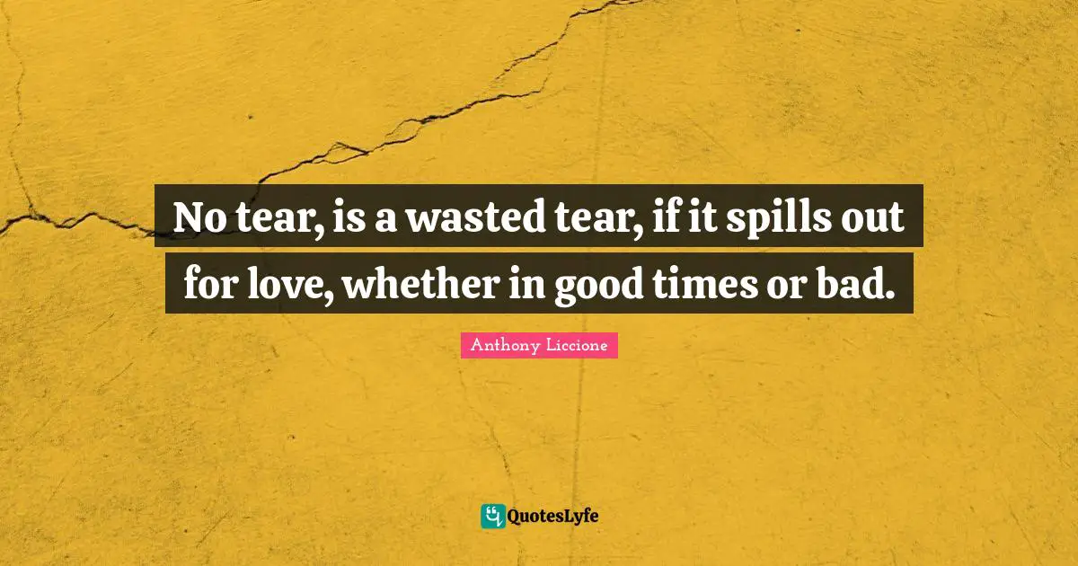No tear, is a wasted tear, if it spills out for love, whether in good times or bad.