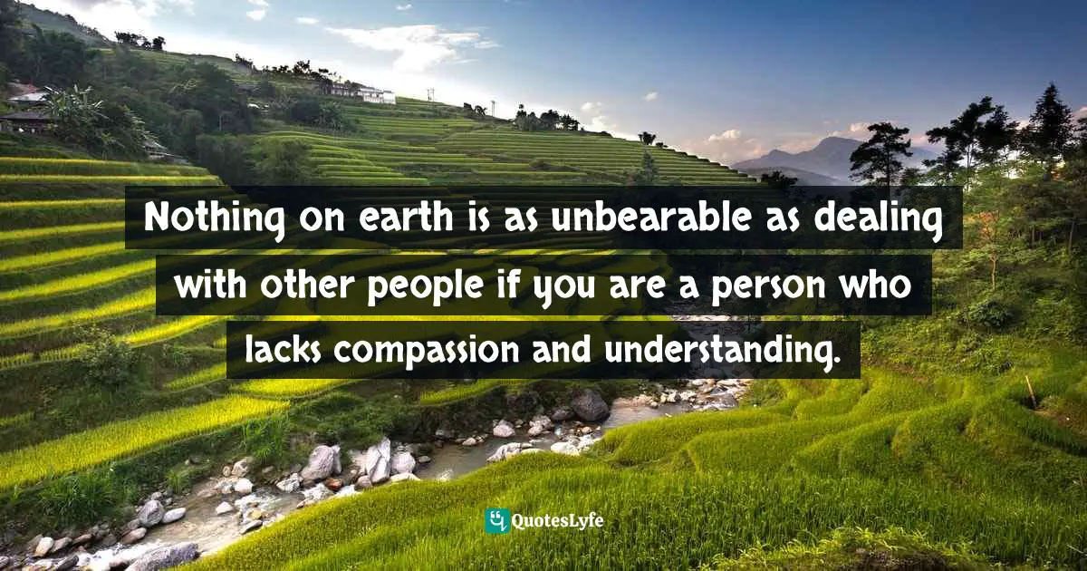 Nothing on earth is as unbearable as dealing with other people if you are a person who lacks compassion and understanding.