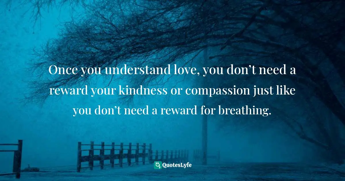 Once you understand love, you don’t need a reward your kindness or compassion just like you don’t need a reward for breathing.