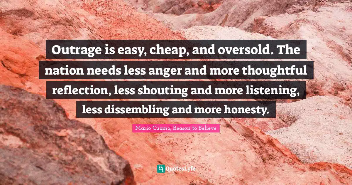 Mario Cuomo Quotes: "Outrage is easy, cheap, and oversold. The nation needs less anger and more thoughtful reflection, less shouting and more listening, less dissembling and more honesty."