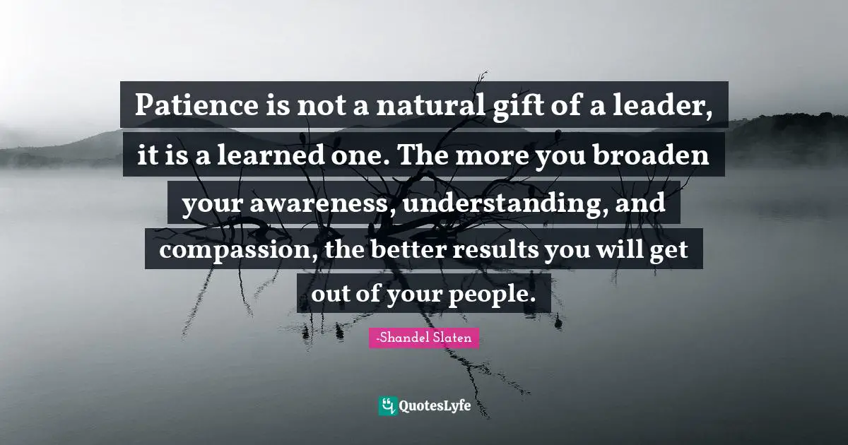 Patience is not a natural gift of a leader, it is a learned one. The more you broaden your awareness, understanding, and compassion, the better results you will get out of your people.