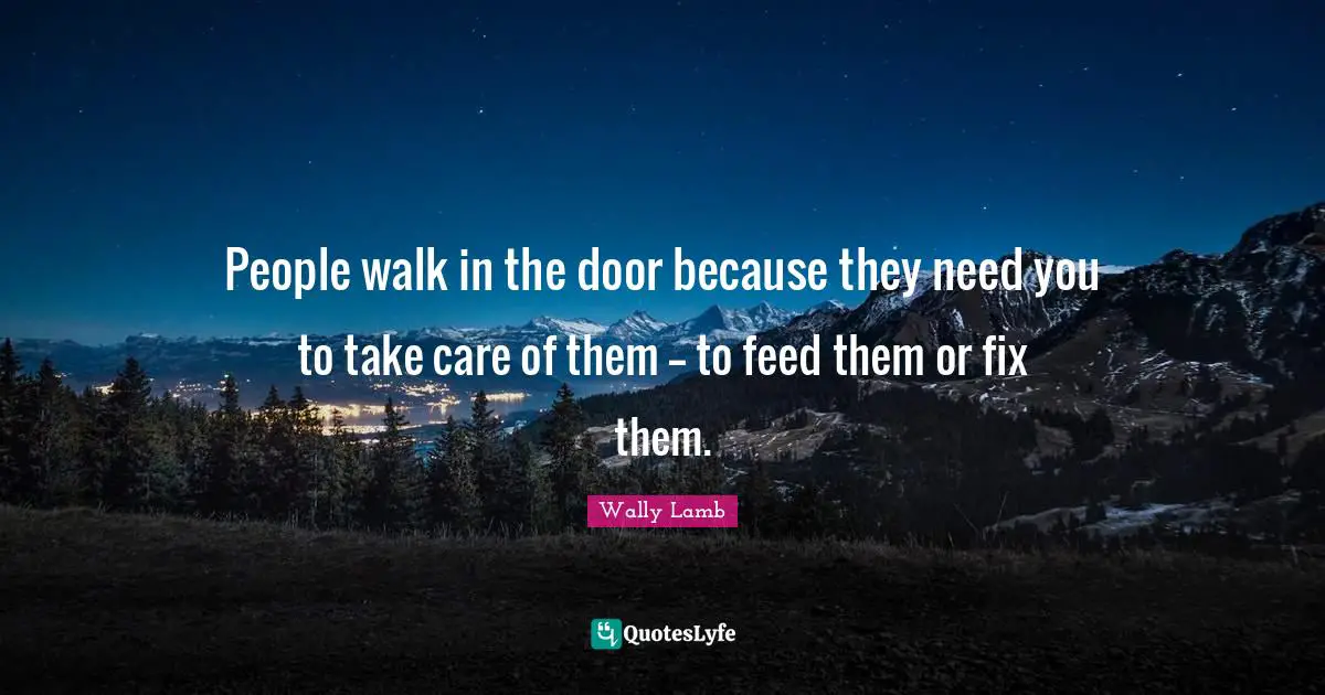 People walk in the door because they need you to take care of them -- to feed them or fix them.