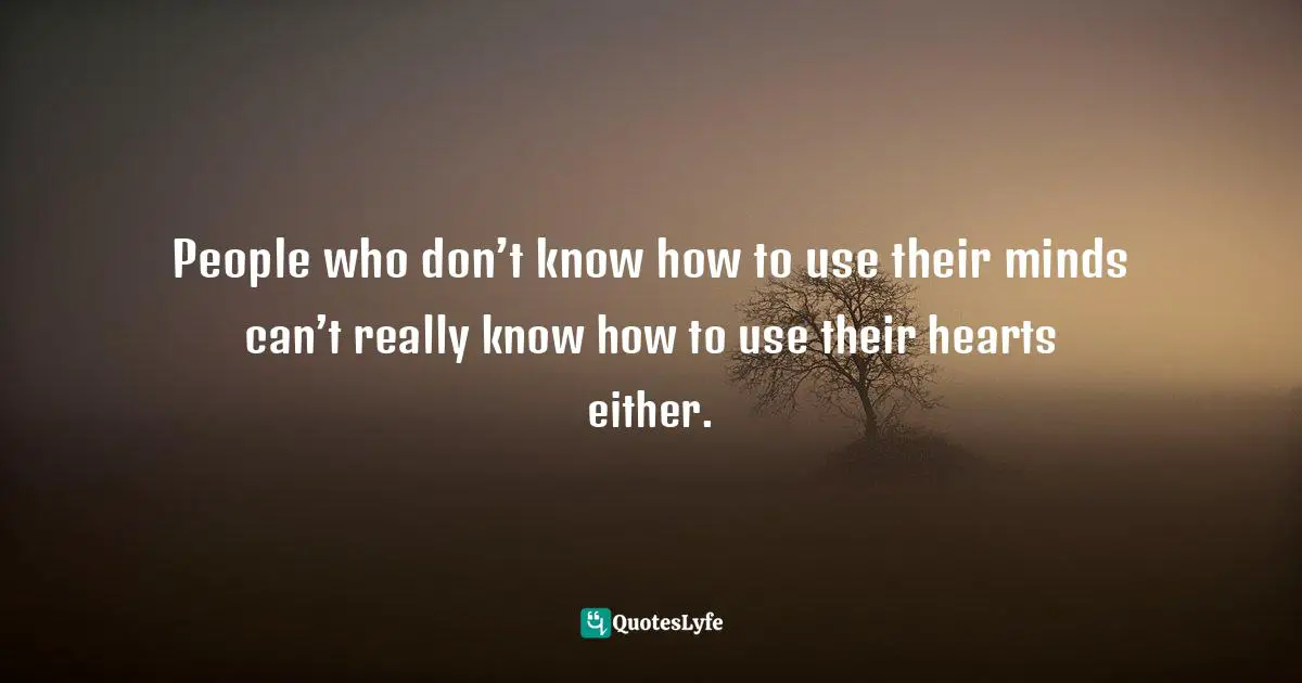 People who don’t know how to use their minds can’t really know how to use their hearts either.