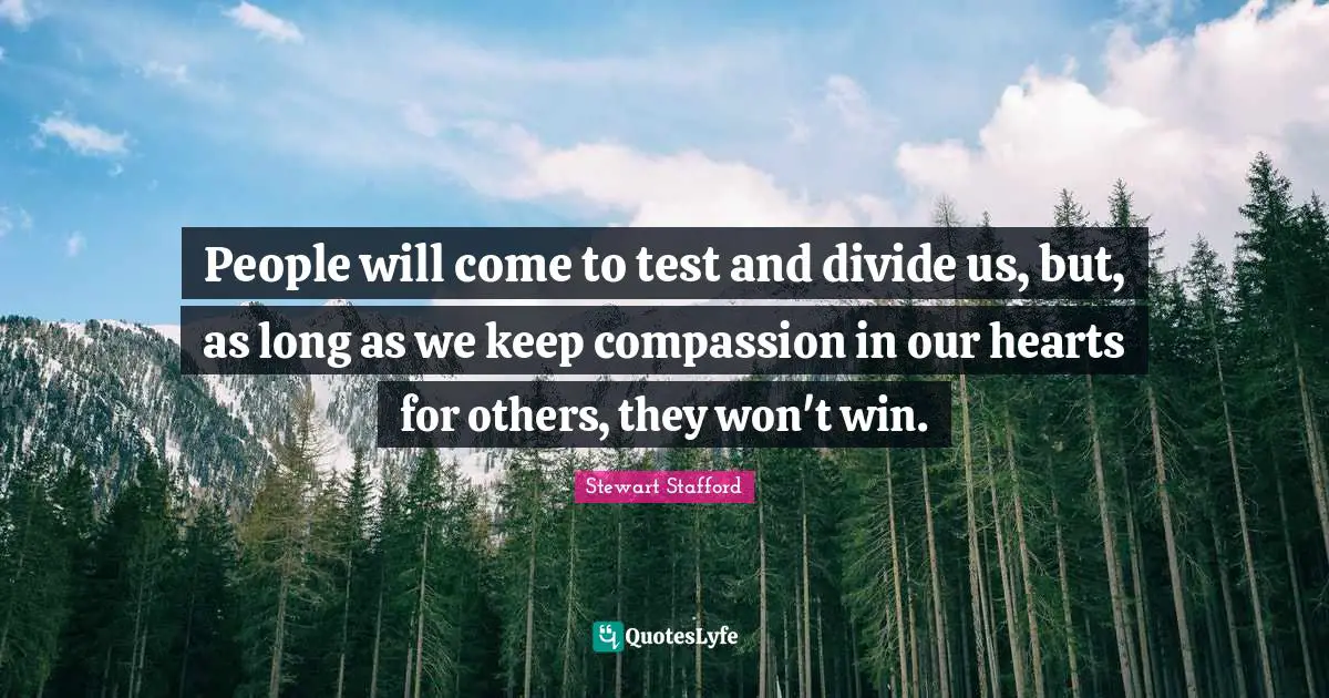 People will come to test and divide us, but, as long as we keep compassion in our hearts for others, they won't win.