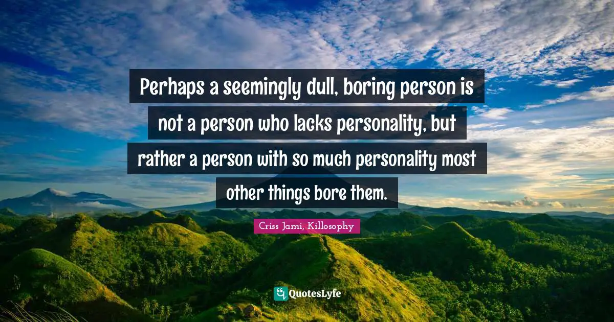 Perhaps a seemingly dull, boring person is not a person who lacks personality, but rather a person with so much personality most other things bore them.