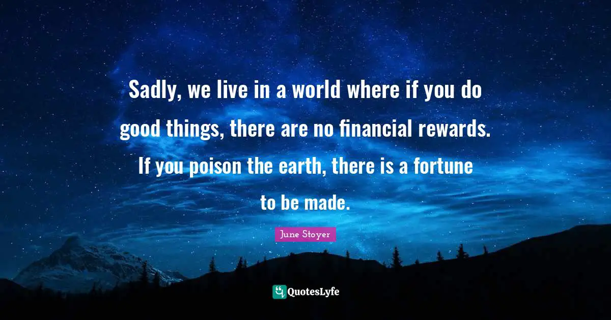 Sadly, we live in a world where if you do good things, there are no financial rewards. If you poison the earth, there is a fortune to be made.