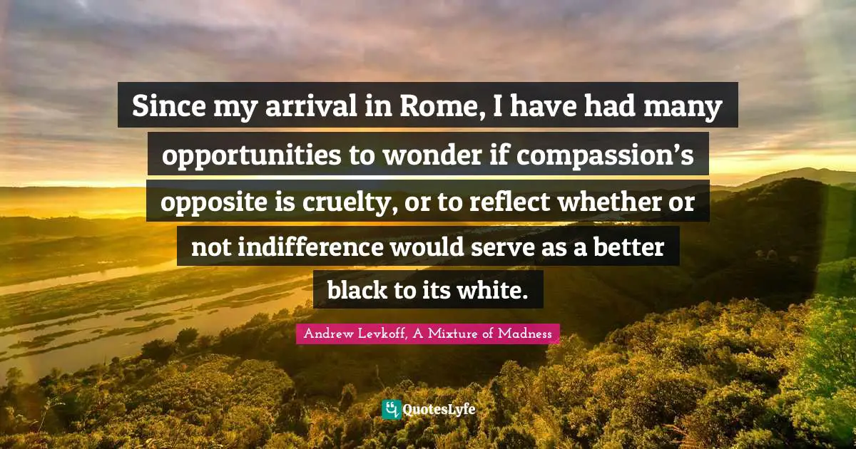 Since my arrival in Rome, I have had many opportunities to wonder if compassion’s opposite is cruelty, or to reflect whether or not indifference would serve as a better black to its white.