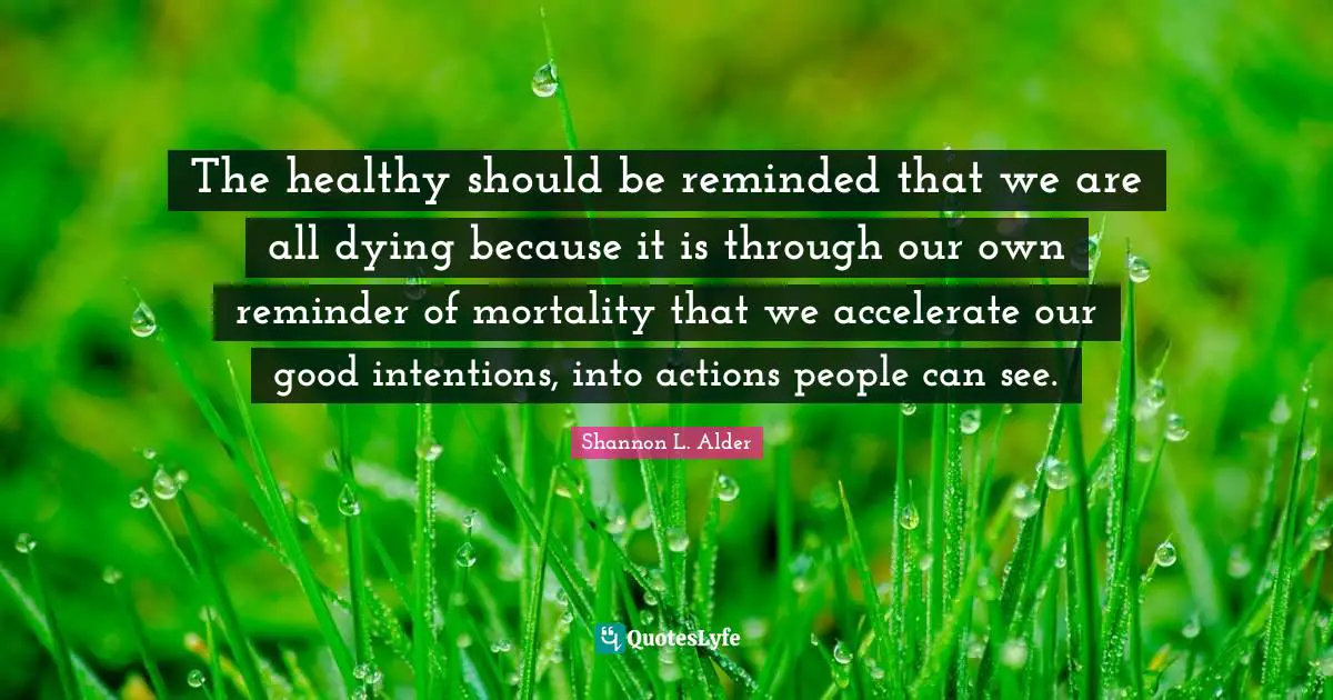 The healthy should be reminded that we are all dying because it is through our own reminder of mortality that we accelerate our good intentions, into actions people can see.