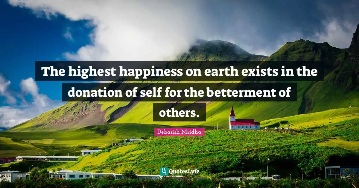 The highest happiness on earth exists in the donation of self for the betterment of others.