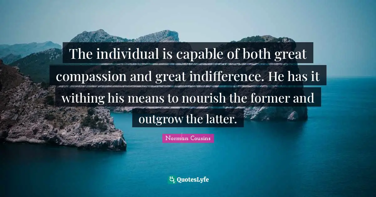 The individual is capable of both great compassion and great indifference. He has it withing his means to nourish the former and outgrow the latter.