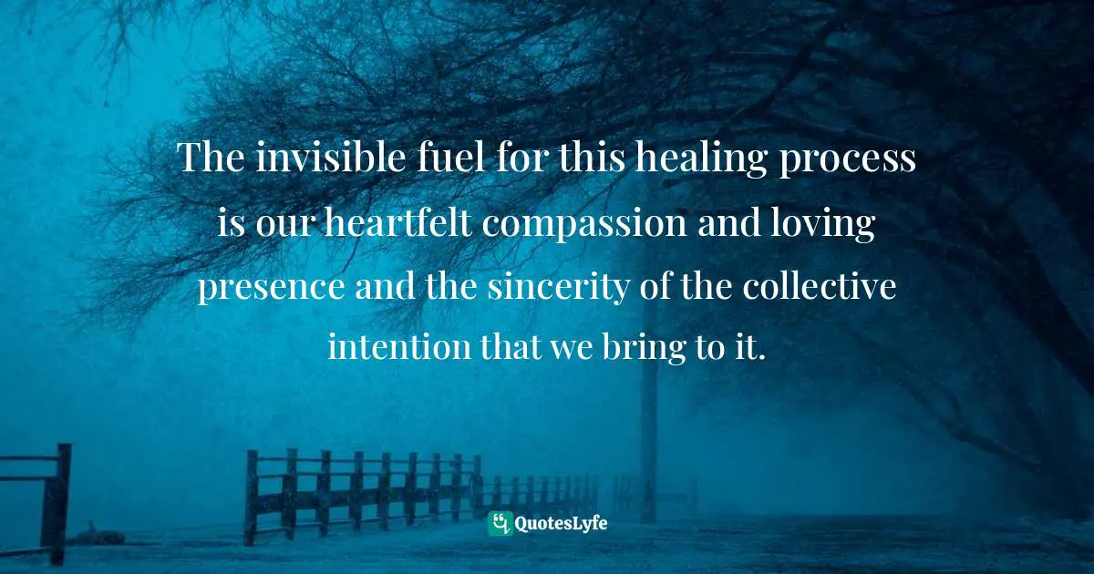 The invisible fuel for this healing process is our heartfelt compassion and loving presence and the sincerity of the collective intention that we bring to it.