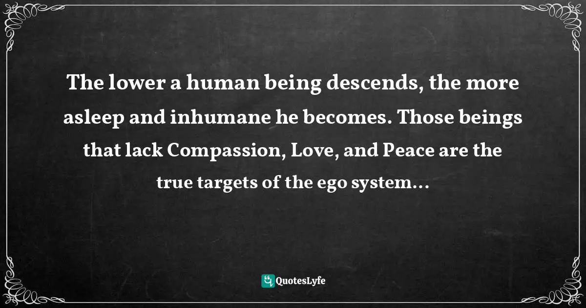 Jacqueline Ripstein, The Art of HealingArt: The Keys to Power and Awareness Quotes: The lower a human being descends, the more asleep and inhumane he becomes. Those beings that lack Compassion, Love, and Peace are the true targets of the ego system...