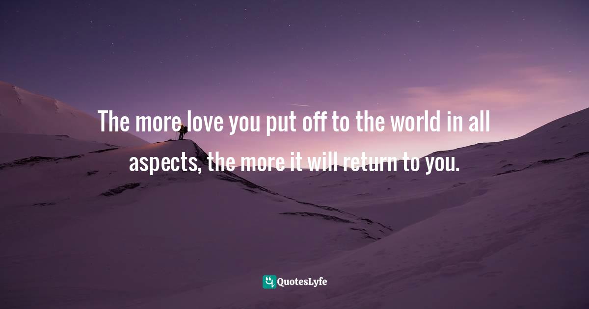 The more love you put off to the world in all aspects, the more it will return to you.