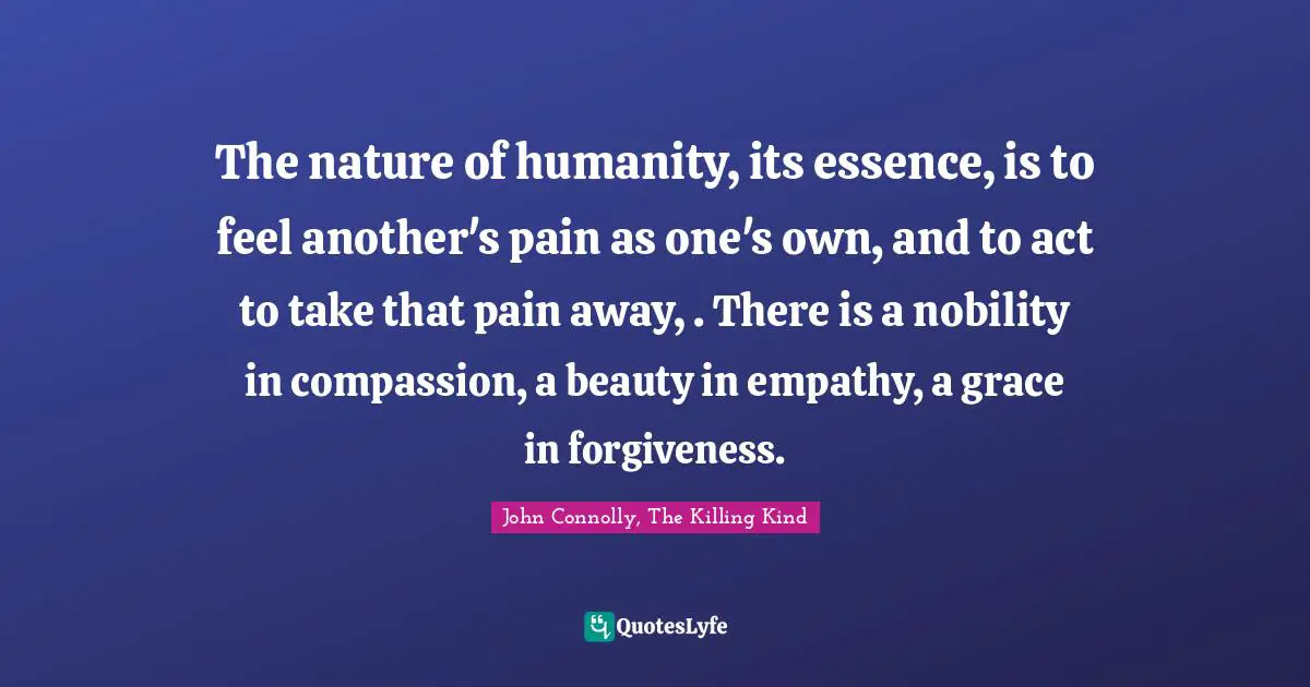 The nature of humanity, its essence, is to feel another's pain as one's own, and to act to take that pain away, . There is a nobility in compassion, a beauty in empathy, a grace in forgiveness.