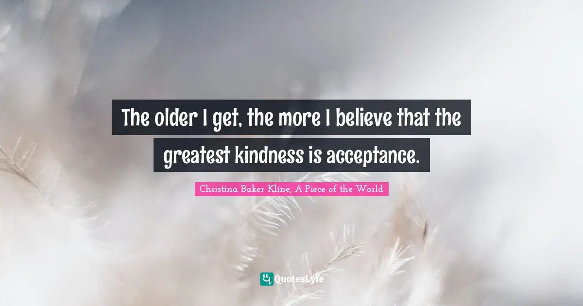 The older I get, the more I believe that the greatest kindness is acceptance.