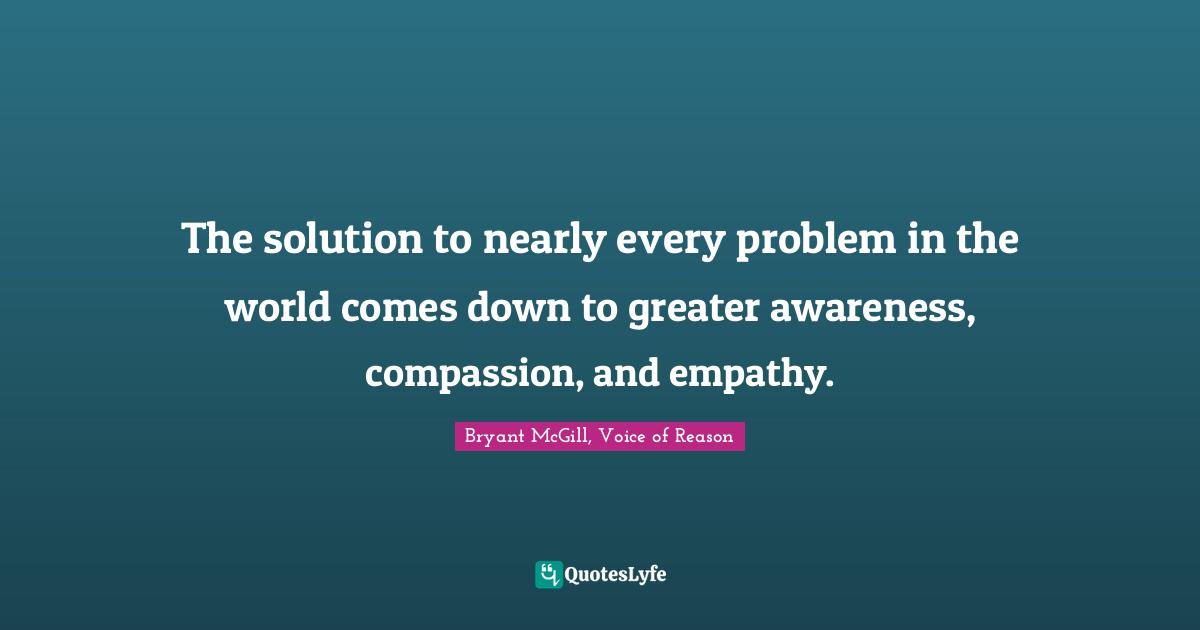 Bryant McGill Quotes: "The solution to nearly every problem in the world comes down to greater awareness, compassion, and empathy."