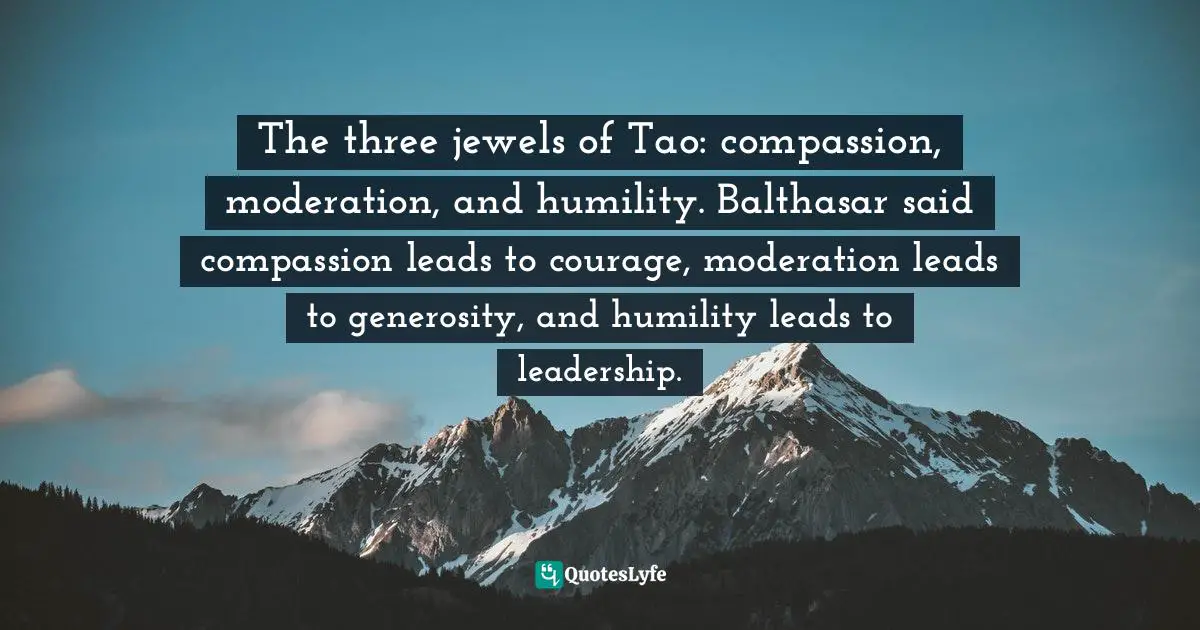 The three jewels of Tao: compassion, moderation, and humility. Balthasar said compassion leads to courage, moderation leads to generosity, and humility leads to leadership.