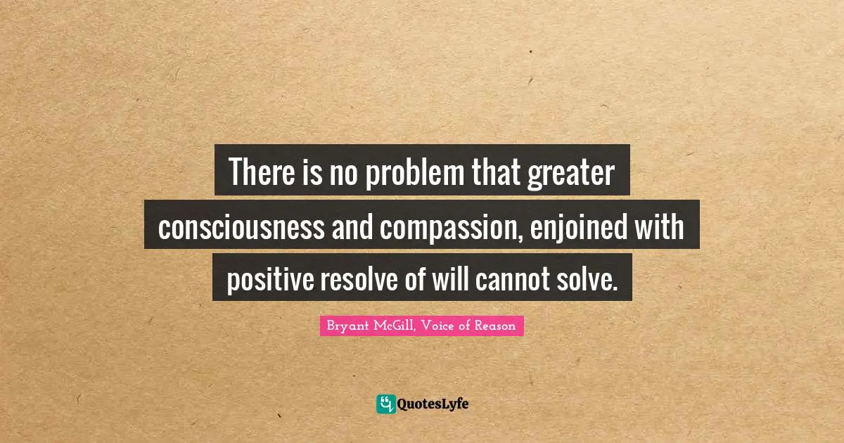 There is no problem that greater consciousness and compassion, enjoined with positive resolve of will cannot solve.