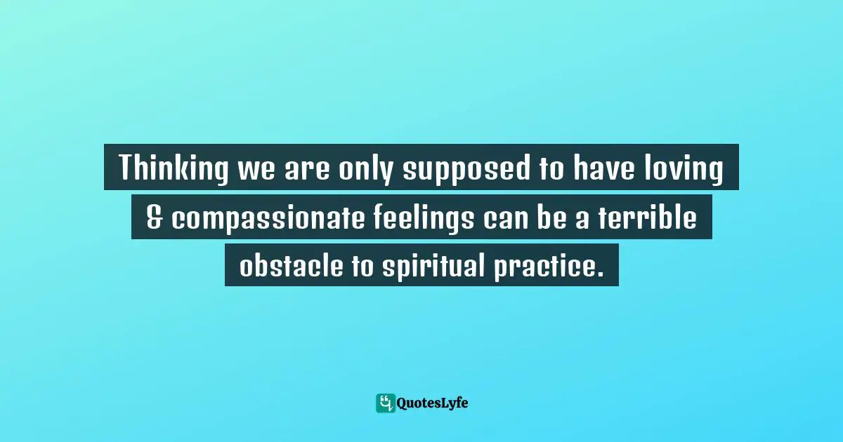 Thinking we are only supposed to have loving & compassionate feelings can be a terrible obstacle to spiritual practice.