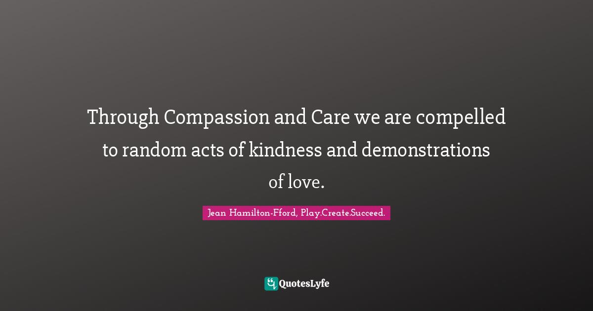 Through Compassion and Care we are compelled to random acts of kindness and demonstrations of love.