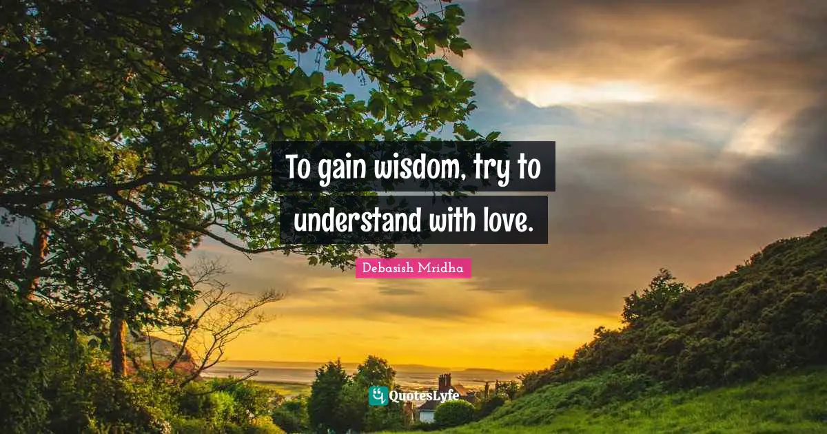 To gain wisdom, try to understand with love.