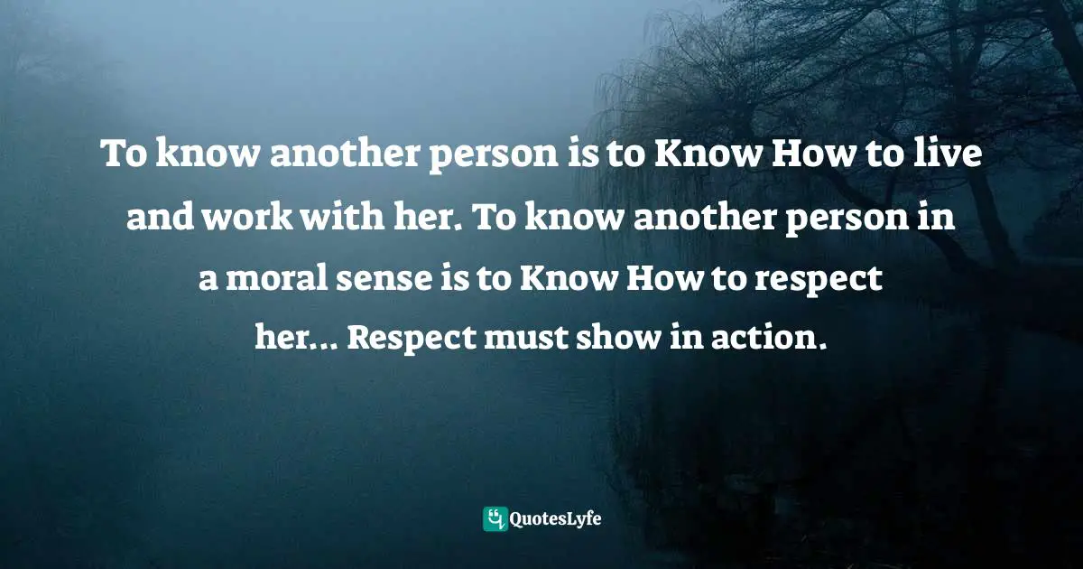 To know another person is to Know How to live and work with her. To know another person in a moral sense is to Know How to respect her... Respect must show in action.