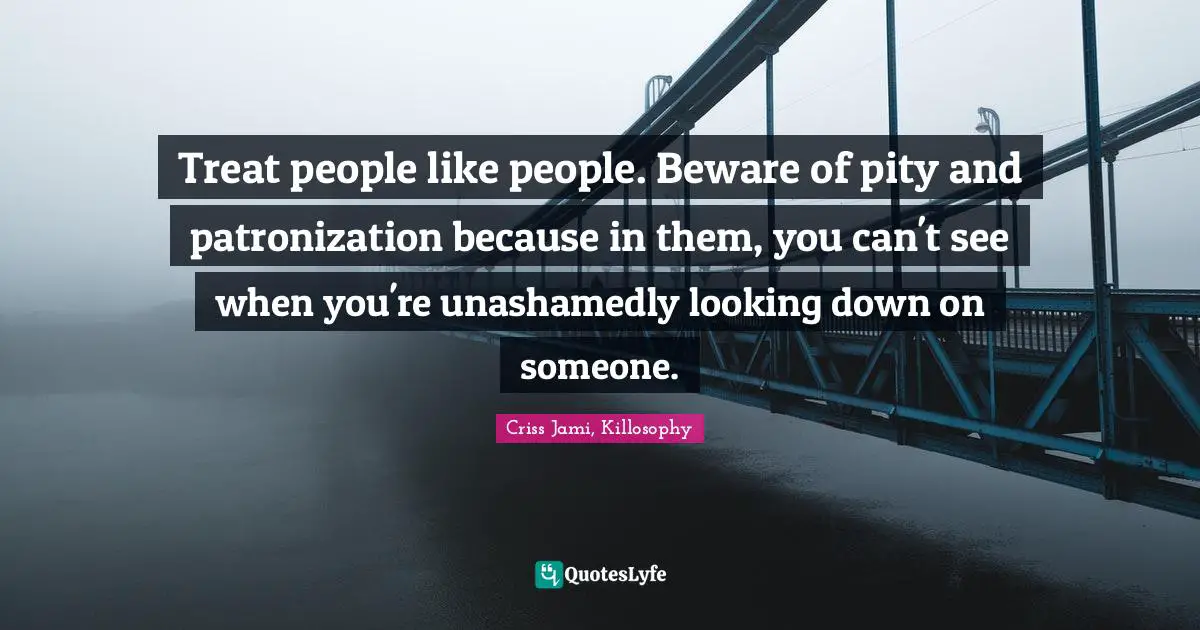 Treat people like people. Beware of pity and patronization because in them, you can't see when you're unashamedly looking down on someone.