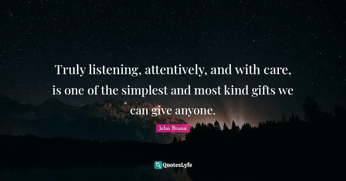 Truly listening, attentively, and with care, is one of the simplest and most kind gifts we can give anyone.