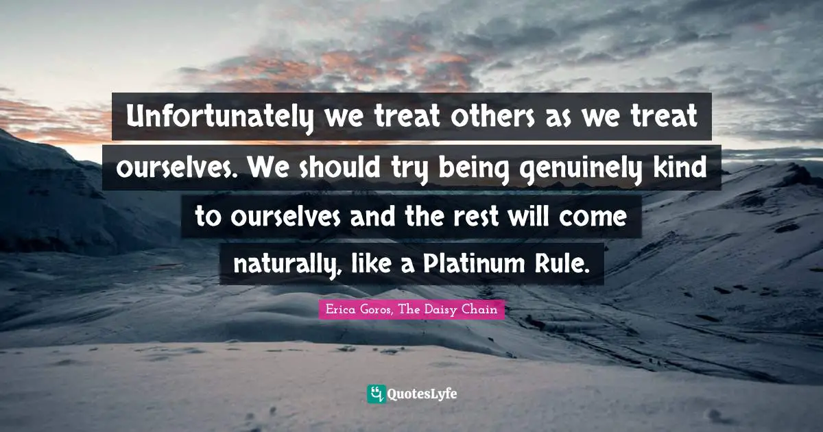 Unfortunately we treat others as we treat ourselves. We should try being genuinely kind to ourselves and the rest will come naturally, like a Platinum Rule.