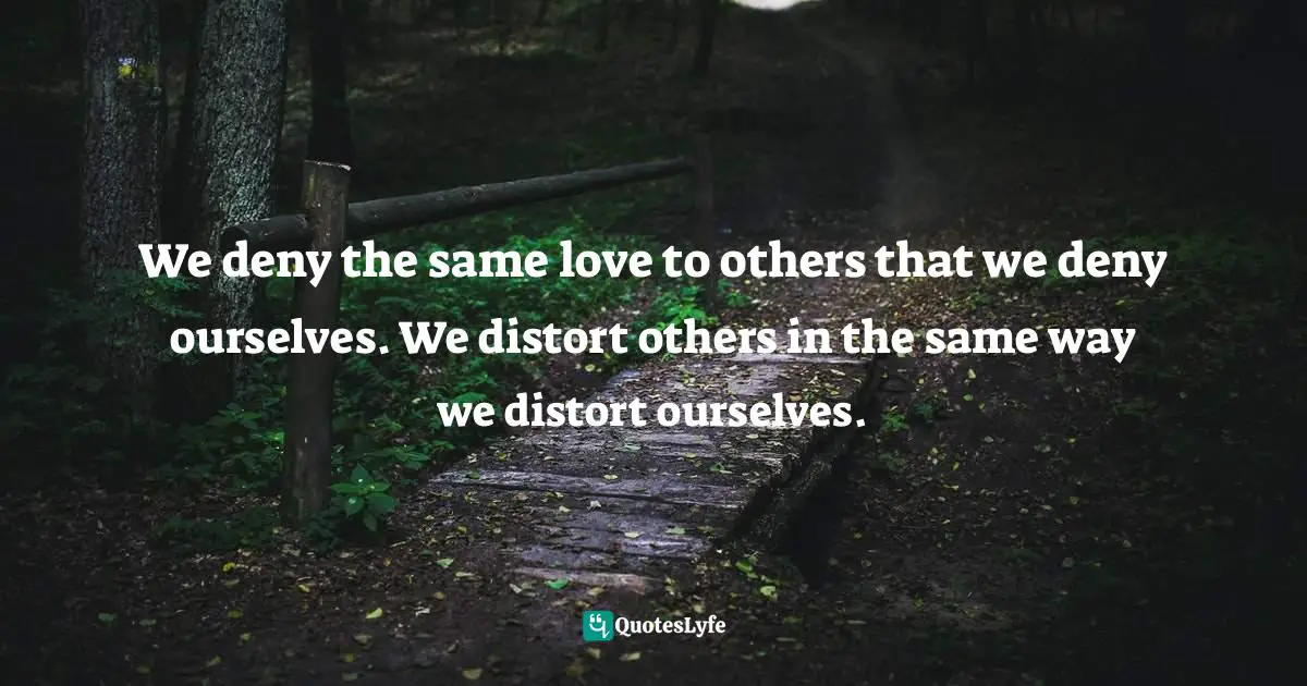 We deny the same love to others that we deny ourselves. We distort others in the same way we distort ourselves.