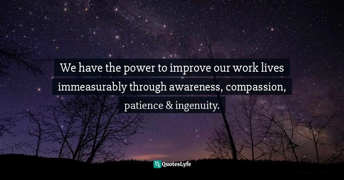We have the power to improve our work lives immeasurably through awareness, compassion, patience & ingenuity.