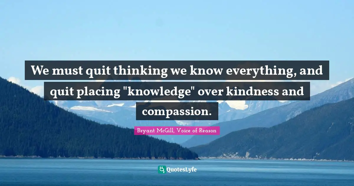 Bryant McGill Quotes: "We must quit thinking we know everything, and quit placing "knowledge" over kindness and compassion."