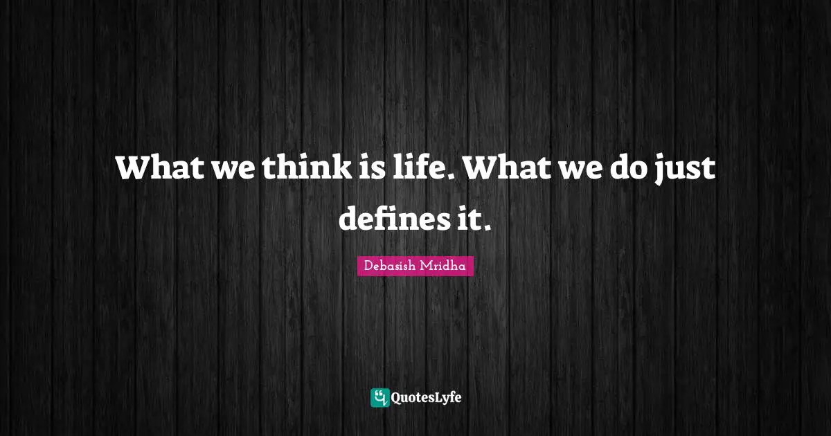 What we think is life. What we do just defines it.